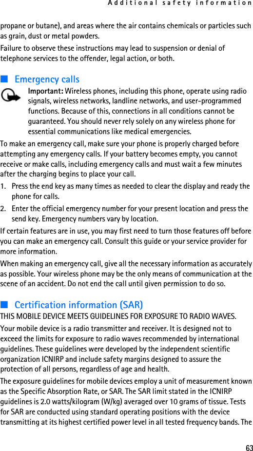 Additional safety information63propane or butane), and areas where the air contains chemicals or particles such as grain, dust or metal powders.Failure to observe these instructions may lead to suspension or denial of telephone services to the offender, legal action, or both.■Emergency callsImportant: Wireless phones, including this phone, operate using radio signals, wireless networks, landline networks, and user-programmed functions. Because of this, connections in all conditions cannot be guaranteed. You should never rely solely on any wireless phone for essential communications like medical emergencies.To make an emergency call, make sure your phone is properly charged before attempting any emergency calls. If your battery becomes empty, you cannot receive or make calls, including emergency calls and must wait a few minutes after the charging begins to place your call.1. Press the end key as many times as needed to clear the display and ready the phone for calls. 2. Enter the official emergency number for your present location and press the send key. Emergency numbers vary by location.If certain features are in use, you may first need to turn those features off before you can make an emergency call. Consult this guide or your service provider for more information.When making an emergency call, give all the necessary information as accurately as possible. Your wireless phone may be the only means of communication at the scene of an accident. Do not end the call until given permission to do so.■Certification information (SAR)THIS MOBILE DEVICE MEETS GUIDELINES FOR EXPOSURE TO RADIO WAVES.Your mobile device is a radio transmitter and receiver. It is designed not to exceed the limits for exposure to radio waves recommended by international guidelines. These guidelines were developed by the independent scientific organization ICNIRP and include safety margins designed to assure the protection of all persons, regardless of age and health. The exposure guidelines for mobile devices employ a unit of measurement known as the Specific Absorption Rate, or SAR. The SAR limit stated in the ICNIRP guidelines is 2.0 watts/kilogram (W/kg) averaged over 10 grams of tissue. Tests for SAR are conducted using standard operating positions with the device transmitting at its highest certified power level in all tested frequency bands. The 