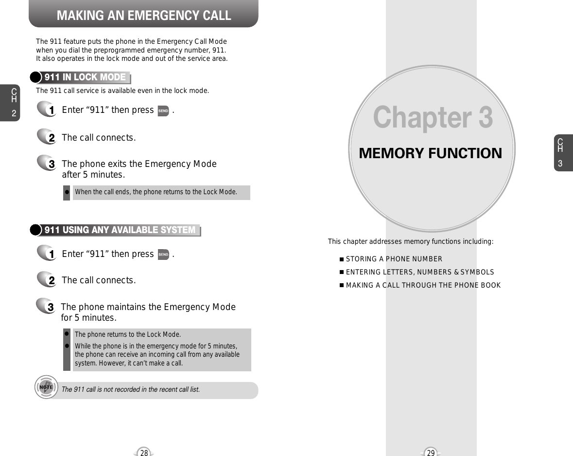MEMORY FUNCTIONThis chapter addresses memory functions including:Chapter 3CH329MAKING AN EMERGENCY CALLCH228STORING A PHONE NUMBERENTERING LETTERS, NUMBERS &amp; SYMBOLSMAKING A CALL THROUGH THE PHONE BOOKThe 911 feature puts the phone in the Emergency Call Modewhen you dial the preprogrammed emergency number, 911. It also operates in the lock mode and out of the service area.The 911 call service is available even in the lock mode.911 IN LOCK MODE1Enter “911” then press       .When the call ends, the phone returns to the Lock Mode.2The call connects.3The phone exits the Emergency Mode after 5 minutes.911 USING ANY AVAILABLE SYSTEM1Enter “911” then press       .The phone returns to the Lock Mode.While the phone is in the emergency mode for 5 minutes,the phone can receive an incoming call from any availablesystem. However, it can’t make a call.2The call connects.3The phone maintains the Emergency Modefor 5 minutes.lllThe 911 call is not recorded in the recent call list.