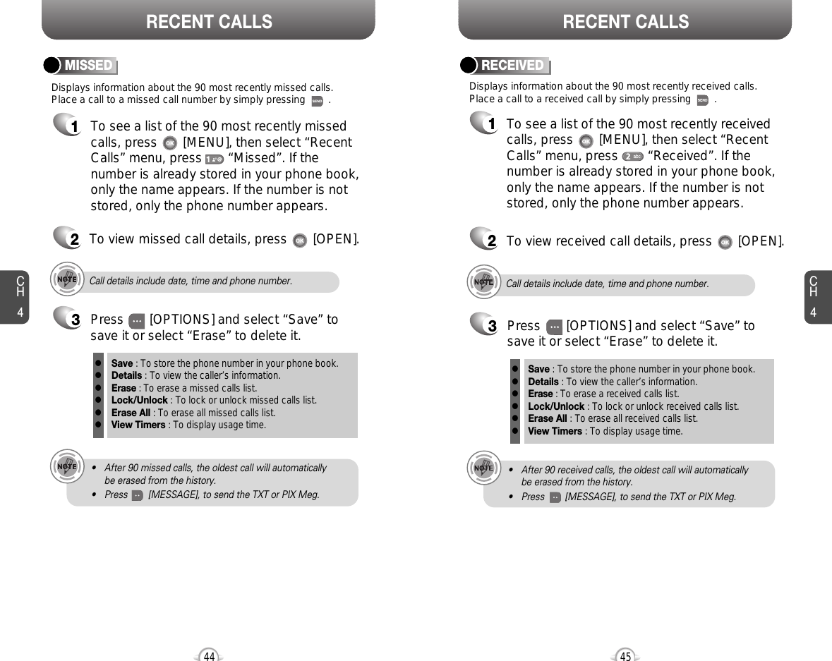 CH445CH444RECENT CALLS RECENT CALLSDisplays information about the 90 most recently missed calls. Place a call to a missed call number by simply pressing        . To see a list of the 90 most recently missed calls, press       [MENU], then select “RecentCalls” menu, press       “Missed”. If thenumber is already stored in your phone book,only the name appears. If the number is notstored, only the phone number appears.MISSED12To view missed call details, press       [OPEN].Call details include date, time and phone number.• After 90 missed calls, the oldest call will automatically be erased from the history.• Press        [MESSAGE], to send the TXT or PIX Meg.3Save : To store the phone number in your phone book.Details : To view the caller’s information.Erase : To erase a missed calls list.Lock/Unlock : To lock or unlock missed calls list.Erase All : To erase all missed calls list.View Timers : To display usage time.llllllPress       [OPTIONS] and select “Save” tosave it or select “Erase” to delete it.Call details include date, time and phone number.• After 90 received calls, the oldest call will automatically be erased from the history.• Press        [MESSAGE], to send the TXT or PIX Meg.Displays information about the 90 most recently received calls. Place a call to a received call by simply pressing        .RECEIVED1To see a list of the 90 most recently receivedcalls, press       [MENU], then select “RecentCalls” menu, press        “Received”. If thenumber is already stored in your phone book,only the name appears. If the number is notstored, only the phone number appears.2To view received call details, press       [OPEN].3Save : To store the phone number in your phone book.Details : To view the caller’s information.Erase : To erase a received calls list.Lock/Unlock : To lock or unlock received calls list.Erase All : To erase all received calls list.View Timers : To display usage time.llllllPress       [OPTIONS] and select “Save” tosave it or select “Erase” to delete it.