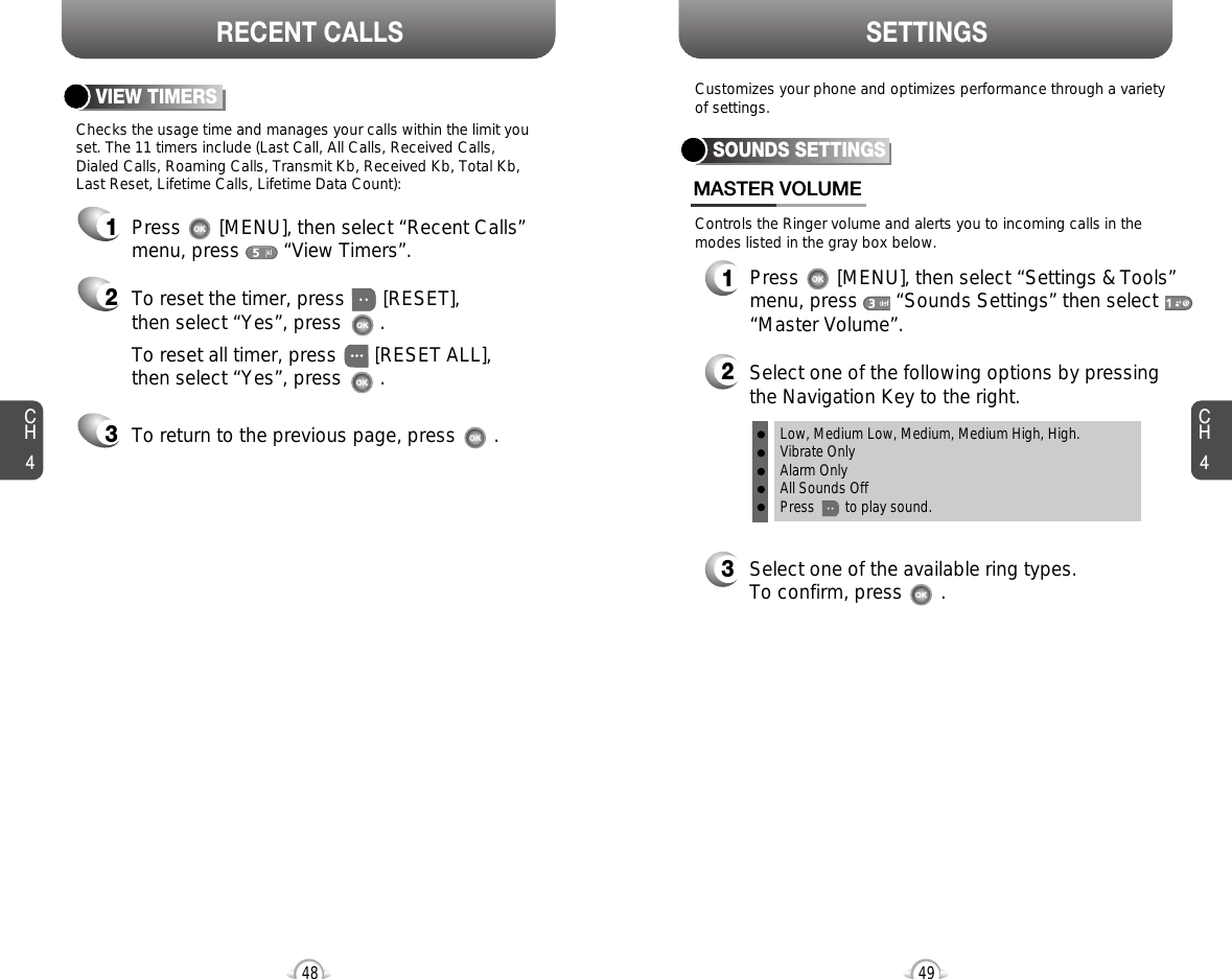 CH44948CH4SETTINGSRECENT CALLSChecks the usage time and manages your calls within the limit youset. The 11 timers include (Last Call, All Calls, Received Calls, Dialed Calls, Roaming Calls, Transmit Kb, Received Kb, Total Kb,Last Reset, Lifetime Calls, Lifetime Data Count):VIEW TIMERSPress       [MENU], then select “Recent Calls”menu, press        “View Timers”.To reset the timer, press       [RESET], then select “Yes”, press       .To reset all timer, press       [RESET ALL], then select “Yes”, press       .To return to the previous page, press       .123Controls the Ringer volume and alerts you to incoming calls in themodes listed in the gray box below.Customizes your phone and optimizes performance through a varietyof settings.SOUNDS SETTINGSMASTER VOLUME2Select one of the following options by pressingthe Navigation Key to the right.3Select one of the available ring types.To confirm, press       .1Press       [MENU], then select “Settings &amp; Tools”menu, press       “Sounds Settings” then select“Master Volume”.Low, Medium Low, Medium, Medium High, High.Vibrate OnlyAlarm OnlyAll Sounds OffPress        to play sound.