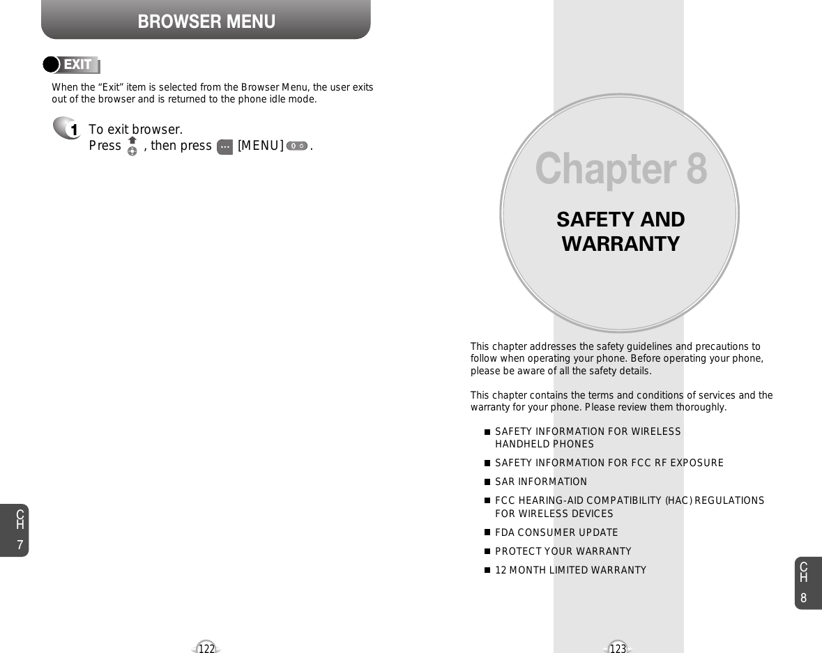 BROWSER MENUSAFETY ANDWARRANTYThis chapter addresses the safety guidelines and precautions tofollow when operating your phone. Before operating your phone,please be aware of all the safety details.This chapter contains the terms and conditions of services and thewarranty for your phone. Please review them thoroughly. SAFETY INFORMATION FOR WIRELESS HANDHELD PHONESSAFETY INFORMATION FOR FCC RF EXPOSURESAR INFORMATIONFCC HEARING-AID COMPATIBILITY (HAC) REGULATIONS FOR WIRELESS DEVICESFDA CONSUMER UPDATEPROTECT YOUR WARRANTY12 MONTH LIMITED WARRANTYChapter 8123CH7CH8122To exit browser.Press      , then press [MENU] . EXIT1When the “Exit” item is selected from the Browser Menu, the user exitsout of the browser and is returned to the phone idle mode.