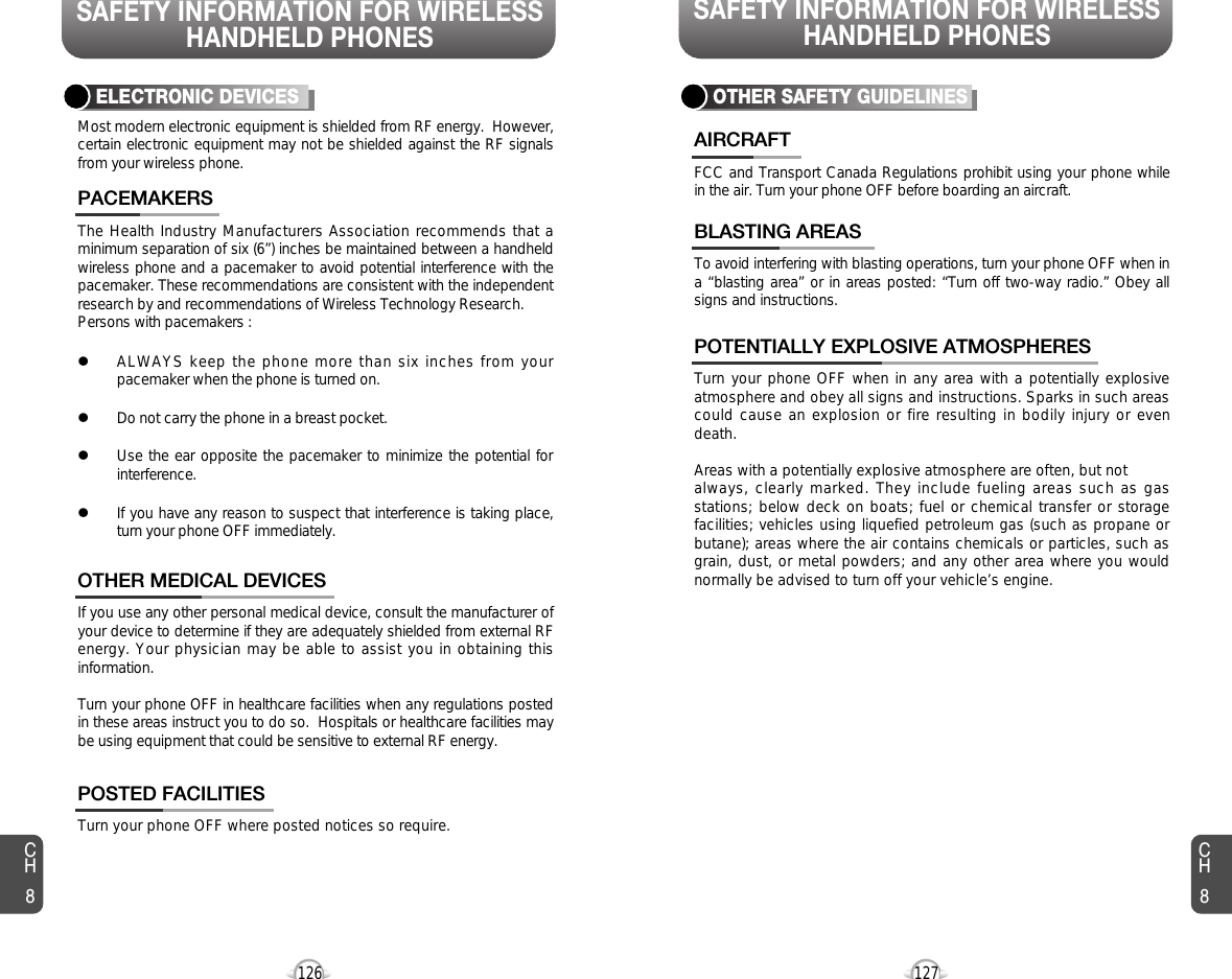 SAFETY INFORMATION FOR WIRELESSHANDHELD PHONESSAFETY INFORMATION FOR WIRELESSHANDHELD PHONES127126The Health Industry Manufacturers Association recommends that aminimum separation of six (6”) inches be maintained between a handheldwireless phone and a pacemaker to avoid potential interference with thepacemaker. These recommendations are consistent with the independentresearch by and recommendations of Wireless Technology Research.Persons with pacemakers : lALWAYS keep the phone more than six inches from yourpacemaker when the phone is turned on.lDo not carry the phone in a breast pocket.lUse the ear opposite the pacemaker to minimize the potential forinterference.lIf you have any reason to suspect that interference is taking place,turn your phone OFF immediately.PACEMAKERSIf you use any other personal medical device, consult the manufacturer ofyour device to determine if they are adequately shielded from external RFenergy. Your physician may be able to assist you in obtaining thisinformation.Turn your phone OFF in healthcare facilities when any regulations postedin these areas instruct you to do so.  Hospitals or healthcare facilities maybe using equipment that could be sensitive to external RF energy.OTHER MEDICAL DEVICESTurn your phone OFF where posted notices so require.POSTED FACILITIESELECTRONIC DEVICESMost modern electronic equipment is shielded from RF energy.  However,certain electronic equipment may not be shielded against the RF signalsfrom your wireless phone.OTHER SAFETY GUIDELINESFCC and Transport Canada Regulations prohibit using your phone whilein the air. Turn your phone OFF before boarding an aircraft.AIRCRAFTTo avoid interfering with blasting operations, turn your phone OFF when ina “blasting area” or in areas posted: “Turn off two-way radio.” Obey allsigns and instructions.BLASTING AREASTurn your phone OFF when in any area with a potentially explosiveatmosphere and obey all signs and instructions. Sparks in such areascould cause an explosion or fire resulting in bodily injury or evendeath.Areas with a potentially explosive atmosphere are often, but not always, clearly marked. They include fueling areas such as gasstations; below deck on boats; fuel or chemical transfer or storagefacilities; vehicles using liquefied petroleum gas (such as propane orbutane); areas where the air contains chemicals or particles, such asgrain, dust, or metal powders; and any other area where you wouldnormally be advised to turn off your vehicle’s engine. POTENTIALLY EXPLOSIVE ATMOSPHERESCH8CH8