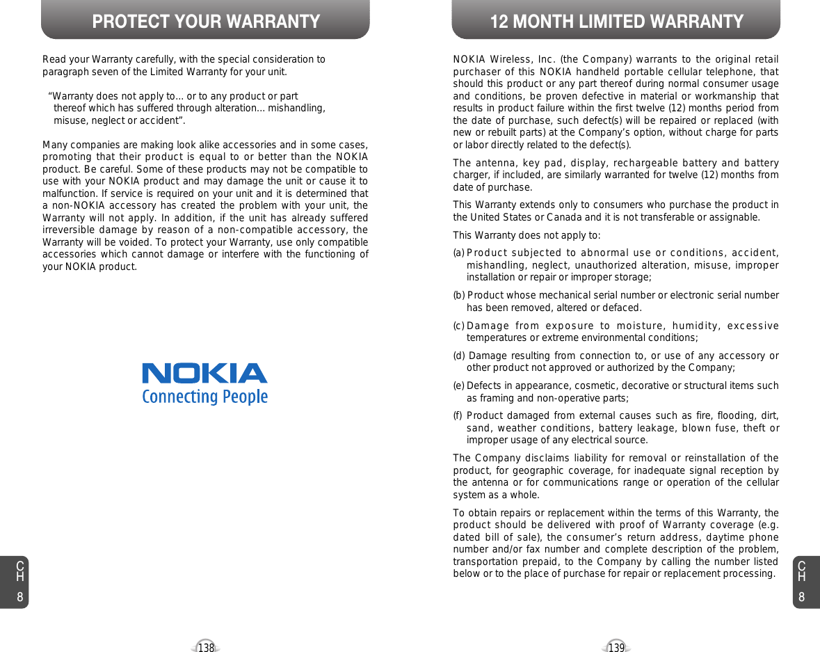 PROTECT YOUR WARRANTY 12 MONTH LIMITED WARRANTY139138CH8CH8NOKIA Wireless, Inc. (the Company) warrants to the original retailpurchaser of this NOKIA handheld portable cellular telephone, thatshould this product or any part thereof during normal consumer usageand conditions, be proven defective in material or workmanship thatresults in product failure within the first twelve (12) months period fromthe date of purchase, such defect(s) will be repaired or replaced (withnew or rebuilt parts) at the Company’s option, without charge for partsor labor directly related to the defect(s). The antenna, key pad, display, rechargeable battery and batterycharger, if included, are similarly warranted for twelve (12) months fromdate of purchase. This Warranty extends only to consumers who purchase the product inthe United States or Canada and it is not transferable or assignable.This Warranty does not apply to:(a) Product subjected to abnormal use or conditions, accident,mishandling, neglect, unauthorized alteration, misuse, improperinstallation or repair or improper storage;(b) Product whose mechanical serial number or electronic serial numberhas been removed, altered or defaced.(c) Damage from exposure to moisture, humidity, excessivetemperatures or extreme environmental conditions;(d) Damage resulting from connection to, or use of any accessory orother product not approved or authorized by the Company;(e) Defects in appearance, cosmetic, decorative or structural items suchas framing and non-operative parts;(f) Product damaged from external causes such as fire, flooding, dirt,sand, weather conditions, battery leakage, blown fuse, theft orimproper usage of any electrical source.The Company disclaims liability for removal or reinstallation of theproduct, for geographic coverage, for inadequate signal reception bythe antenna or for communications range or operation of the cellularsystem as a whole.To obtain repairs or replacement within the terms of this Warranty, theproduct should be delivered with proof of Warranty coverage (e.g.dated bill of sale), the consumer’s return address, daytime phonenumber and/or fax number and complete description of the problem,transportation prepaid, to the Company by calling the number listedbelow or to the place of purchase for repair or replacement processing. Read your Warranty carefully, with the special consideration toparagraph seven of the Limited Warranty for your unit.“Warranty does not apply to... or to any product or partthereof which has suffered through alteration... mishandling, misuse, neglect or accident”.Many companies are making look alike accessories and in some cases,promoting that their product is equal to or better than the NOKIAproduct. Be careful. Some of these products may not be compatible touse with your NOKIA product and may damage the unit or cause it tomalfunction. If service is required on your unit and it is determined thata non-NOKIA accessory has created the problem with your unit, theWarranty will not apply. In addition, if the unit has already sufferedirreversible damage by reason of a non-compatible accessory, theWarranty will be voided. To protect your Warranty, use only compatibleaccessories which cannot damage or interfere with the functioning ofyour NOKIA product.NOKIA WIRELESS, INC.11240 Warland Drive, Cypress, CA 90630 (800) 962-8622