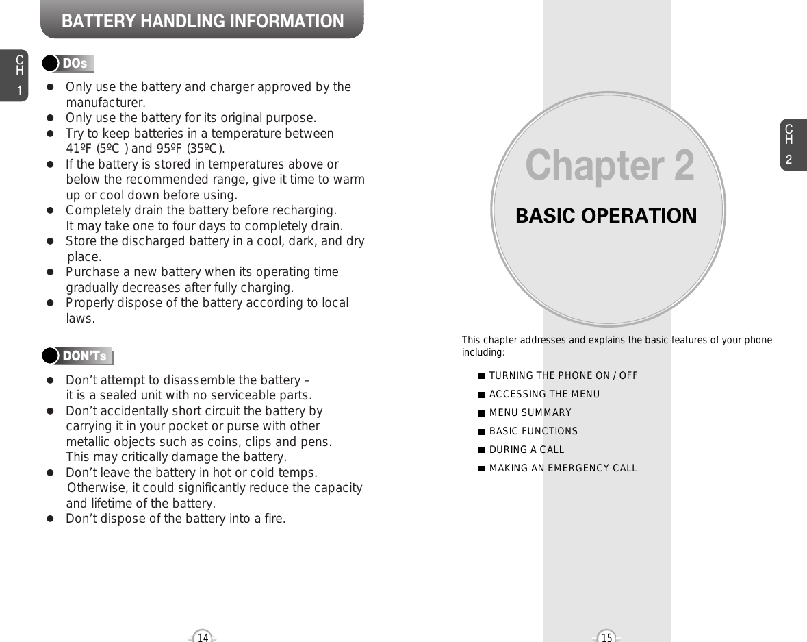 BATTERY HANDLING INFORMATIONBASIC OPERATIONThis chapter addresses and explains the basic features of your phoneincluding:Chapter 2CH215CH114TURNING THE PHONE ON / OFFACCESSING THE MENUMENU SUMMARYBASIC FUNCTIONSDURING A CALLMAKING AN EMERGENCY CALLlOnly use the battery and charger approved by themanufacturer.lOnly use the battery for its original purpose.lTry to keep batteries in a temperature between 41ºF (5ºC ) and 95ºF (35ºC).lIf the battery is stored in temperatures above orbelow the recommended range, give it time to warmup or cool down before using.lCompletely drain the battery before recharging. It may take one to four days to completely drain.lStore the discharged battery in a cool, dark, and dry place.lPurchase a new battery when its operating timegradually decreases after fully charging.lProperly dispose of the battery according to locallaws.lDon’t attempt to disassemble the battery – it is a sealed unit with no serviceable parts.lDon’t accidentally short circuit the battery bycarrying it in your pocket or purse with othermetallic objects such as coins, clips and pens. This may critically damage the battery.lDon’t leave the battery in hot or cold temps. Otherwise, it could significantly reduce the capacityand lifetime of the battery.lDon’t dispose of the battery into a fire.DOsDON’Ts
