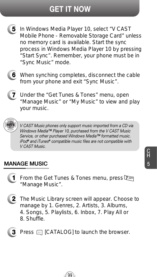 CH599GET IT NOW5In Windows Media Player 10, select “V CASTMobile Phone - Removable Storage Card” unlessno memory card is available. Start the syncprocess in Windows Media Player 10 by pressing“Start Sync”. Remember, your phone must be in“Sync Music” mode.6When synching completes, disconnect the cablefrom your phone and exit “Sync Music”.7Under the “Get Tunes &amp; Tones” menu, open“Manage Music” or “My Music” to view and playyour music.V CAST Music phones only support music imported from a CD viaWindows Media™ Player 10, purchased from the V CAST MusicService, or other purchased Windows Media™ formatted music.iPod®and iTunes®compatible music files are not compatible with V CAST Music.MANAGE MUSIC1From the Get Tunes &amp; Tones menu, press“Manage Music”.2The Music Library screen will appear. Choose tomanage by 1. Genres, 2. Artists, 3. Albums, 4. Songs, 5. Playlists, 6. Inbox, 7. Play All or 8. Shuffle.3Press       [CATALOG] to launch the browser.