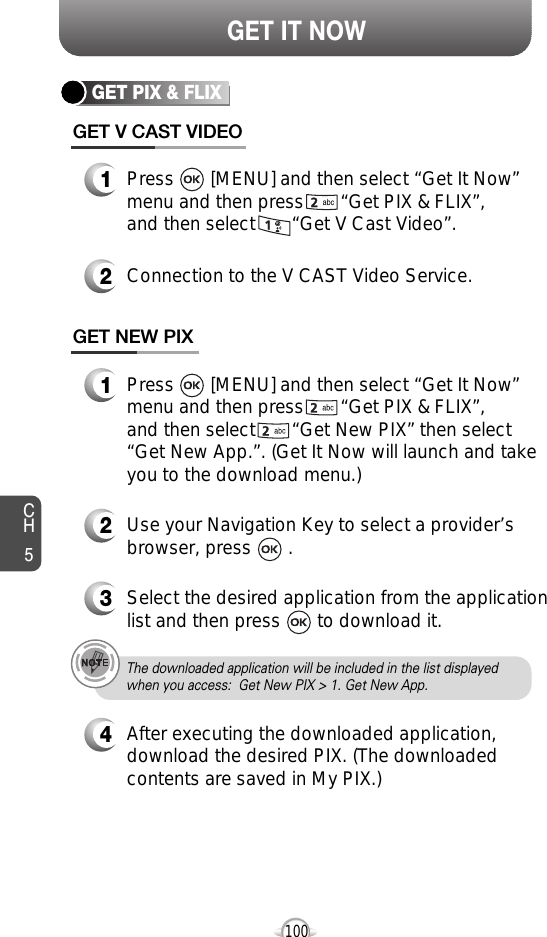 CH5100GET IT NOWGET PIX &amp; FLIXGET V CAST VIDEO1Press       [MENU] and then select “Get It Now”menu and then press       “Get PIX &amp; FLIX”, and then select       “Get V Cast Video”.2Connection to the V CAST Video Service.GET NEW PIX1Press       [MENU] and then select “Get It Now”menu and then press       “Get PIX &amp; FLIX”,and then select       “Get New PIX” then select“Get New App.”. (Get It Now will launch and takeyou to the download menu.)2Use your Navigation Key to select a provider’sbrowser, press       . 34Select the desired application from the applicationlist and then press       to download it. After executing the downloaded application,download the desired PIX. (The downloadedcontents are saved in My PIX.)The downloaded application will be included in the list displayedwhen you access:  Get New PIX &gt; 1. Get New App.