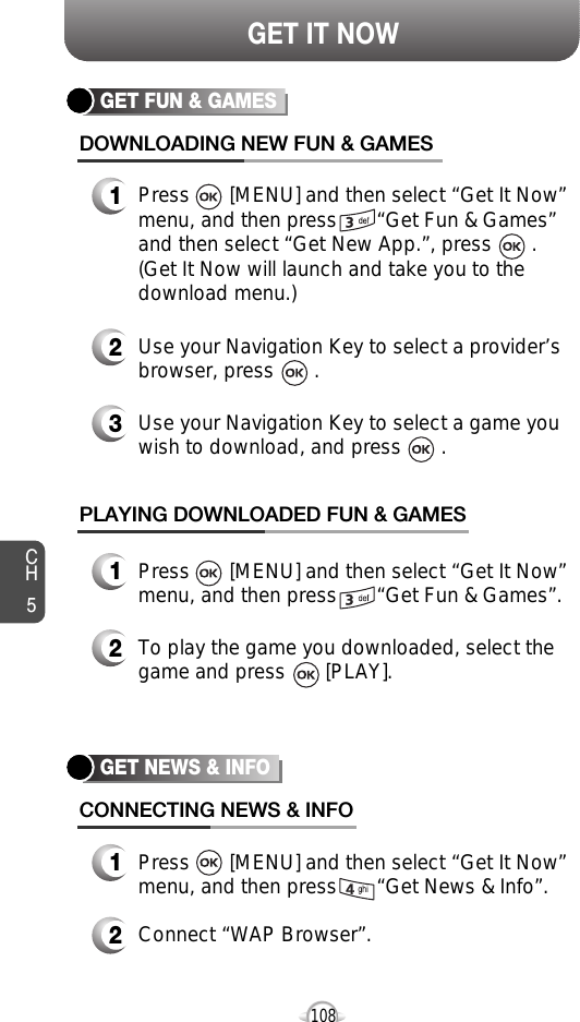 CH5108GET IT NOWGET FUN &amp; GAMESDOWNLOADING NEW FUN &amp; GAMES1Press       [MENU] and then select “Get It Now”menu, and then press       “Get Fun &amp; Games”and then select “Get New App.”, press       . (Get It Now will launch and take you to thedownload menu.)3Use your Navigation Key to select a game youwish to download, and press       .2Use your Navigation Key to select a provider’sbrowser, press       . PLAYING DOWNLOADED FUN &amp; GAMES1Press       [MENU] and then select “Get It Now”menu, and then press       “Get Fun &amp; Games”.2To play the game you downloaded, select thegame and press       [PLAY].GET NEWS &amp; INFOCONNECTING NEWS &amp; INFO1Press       [MENU] and then select “Get It Now”menu, and then press       “Get News &amp; Info”.2Connect “WAP Browser”.