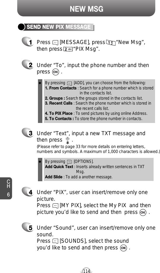 NEW MSGCH61142Under “To”, input the phone number and then press       .3Under “Text”, input a new TXT message andthen press      .By pressing        [ADD], you can choose from the following:1. From Contacts : Search for a phone number which is stored in the contacts list.2. Groups : Search the groups stored in the contacts list.3. Recent Calls : Search the phone number which is stored in the recent calls list.4. To PIX Place : To send pictures by using online Address.5. To Contacts : To store the phone number in contacts.By pressing        [OPTIONS].Add Quick Text : Inserts already written sentences in TXT Msg.Add Slide : To add a another message.(Please refer to page 33 for more details on entering letters,numbers and symbols. A maximum of 1,000 characters is allowed.)4Under “PIX”, user can insert/remove only onepicture. Press      [MY PIX], select the My PIX  and thenpicture you’d like to send and then  press       .5Under “Sound”, user can insert/remove only onesound.Press      [SOUNDS], select the sound you’d like to send and then press       .1Press      [MESSAGE], press       “New Msg”,then press       “PIX Msg”.SEND NEW PIX MESSAGE