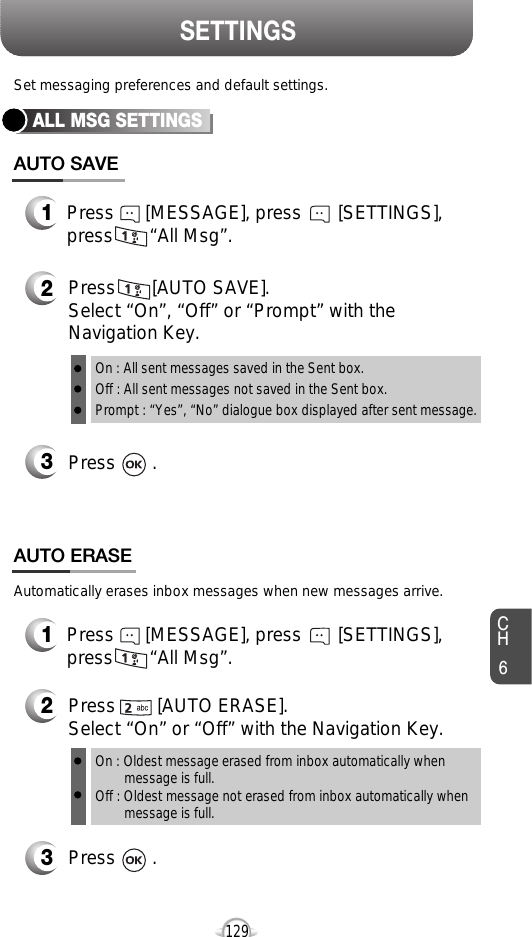 CH6129SETTINGSALL MSG SETTINGSPress       [AUTO SAVE]. Select “On”, “Off” or “Prompt” with theNavigation Key.Press       .Set messaging preferences and default settings.Automatically erases inbox messages when new messages arrive.Press      [MESSAGE], press       [SETTINGS],press       “All Msg”.Press        [AUTO ERASE]. Select “On” or “Off” with the Navigation Key.Press       .On : All sent messages saved in the Sent box.Off : All sent messages not saved in the Sent box.Prompt : “Yes”, “No” dialogue box displayed after sent message.On : Oldest message erased from inbox automatically when message is full.Off : Oldest message not erased from inbox automatically when message is full.AUTO SAVEAUTO ERASE1Press      [MESSAGE], press       [SETTINGS],press       “All Msg”.12323