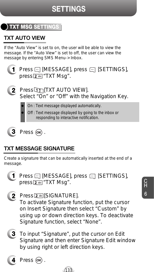 CH6133SETTINGSTXT MSG SETTINGSPress       [TXT AUTO VIEW]. Select “On” or “Off” with the Navigation Key.Press       .If the “Auto View” is set to on, the user will be able to view themessage. If the “Auto View” is set to off, the user can view themessage by entering SMS Menu-&gt; Inbox.On : Text message displayed automatically.Off : Text message displayed by going to the inbox or responding to interactive notification.Press      [MESSAGE], press       [SETTINGS],press       “TXT Msg”.Create a signature that can be automatically inserted at the end of amessage.Press       [SIGNATURE].To activate Signature function, put the cursoron Insert Signature then select “Custom” byusing up or down direction keys. To deactivateSignature function, select “None”.TXT AUTO VIEWTXT MESSAGE SIGNATURE321Press      [MESSAGE], press       [SETTINGS],press       “TXT Msg”.12To input “Signature”, put the cursor on EditSignature and then enter Signature Edit windowby using right or left direction keys. Press       .43