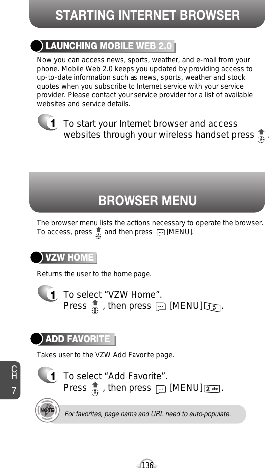 BROWSER MENUThe browser menu lists the actions necessary to operate the browser.To access, press      and then press       [MENU].STARTING INTERNET BROWSERCH7136LAUNCHING MOBILE WEB 2.01To start your Internet browser and accesswebsites through your wireless handset press     . Now you can access news, sports, weather, and e-mail from yourphone. Mobile Web 2.0 keeps you updated by providing access to up-to-date information such as news, sports, weather and stockquotes when you subscribe to Internet service with your serviceprovider. Please contact your service provider for a list of availablewebsites and service details.ADD FAVORITE1To select “Add Favorite”.Press      , then press [MENU] . VZW HOME1To select “VZW Home”.Press      , then press [MENU] . Returns the user to the home page.Takes user to the VZW Add Favorite page.For favorites, page name and URL need to auto-populate.