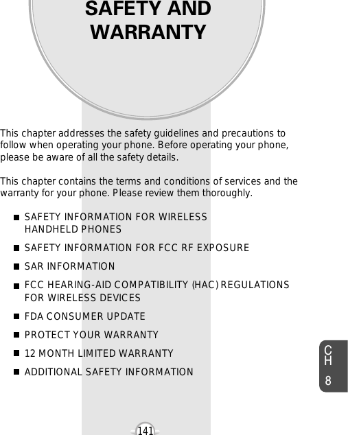 SAFETY ANDWARRANTYThis chapter addresses the safety guidelines and precautions tofollow when operating your phone. Before operating your phone,please be aware of all the safety details.This chapter contains the terms and conditions of services and thewarranty for your phone. Please review them thoroughly. SAFETY INFORMATION FOR WIRELESS HANDHELD PHONESSAFETY INFORMATION FOR FCC RF EXPOSURESAR INFORMATIONFCC HEARING-AID COMPATIBILITY (HAC) REGULATIONS FOR WIRELESS DEVICESFDA CONSUMER UPDATEPROTECT YOUR WARRANTY12 MONTH LIMITED WARRANTYADDITIONAL SAFETY INFORMATIONChapter 8141CH8