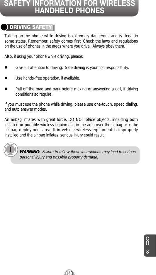 SAFETY INFORMATION FOR WIRELESSHANDHELD PHONES143CH8Talking on the phone while driving is extremely dangerous and is illegal insome states. Remember, safety comes first. Check the laws and regulationson the use of phones in the areas where you drive.  Always obey them.Also, if using your phone while driving, please:lGive full attention to driving.  Safe driving is your first responsibility.lUse hands-free operation, if available.lPull off the road and park before making or answering a call, if drivingconditions so require.If you must use the phone while driving, please use one-touch, speed dialing,and auto answer modes.An airbag inflates with great force. DO NOT place objects, including bothinstalled or portable wireless equipment, in the area over the airbag or in theair bag deployment area. If in-vehicle wireless equipment is improperlyinstalled and the air bag inflates, serious injury could result.DRIVING SAFETYWARNING: Failure to follow these instructions may lead to seriouspersonal injury and possible property damage.