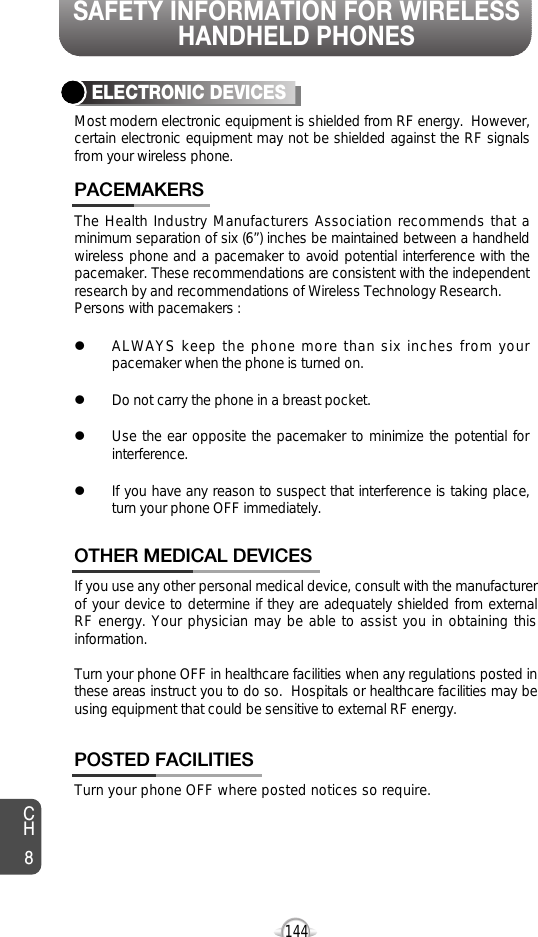SAFETY INFORMATION FOR WIRELESSHANDHELD PHONES144The Health Industry Manufacturers Association recommends that aminimum separation of six (6”) inches be maintained between a handheldwireless phone and a pacemaker to avoid potential interference with thepacemaker. These recommendations are consistent with the independentresearch by and recommendations of Wireless Technology Research.Persons with pacemakers : lALWAYS keep the phone more than six inches from yourpacemaker when the phone is turned on.lDo not carry the phone in a breast pocket.lUse the ear opposite the pacemaker to minimize the potential forinterference.lIf you have any reason to suspect that interference is taking place,turn your phone OFF immediately.PACEMAKERSIf you use any other personal medical device, consult with the manufacturerof your device to determine if they are adequately shielded from externalRF energy. Your physician may be able to assist you in obtaining thisinformation.Turn your phone OFF in healthcare facilities when any regulations posted inthese areas instruct you to do so.  Hospitals or healthcare facilities may beusing equipment that could be sensitive to external RF energy.OTHER MEDICAL DEVICESTurn your phone OFF where posted notices so require.POSTED FACILITIESELECTRONIC DEVICESMost modern electronic equipment is shielded from RF energy.  However,certain electronic equipment may not be shielded against the RF signalsfrom your wireless phone.CH8