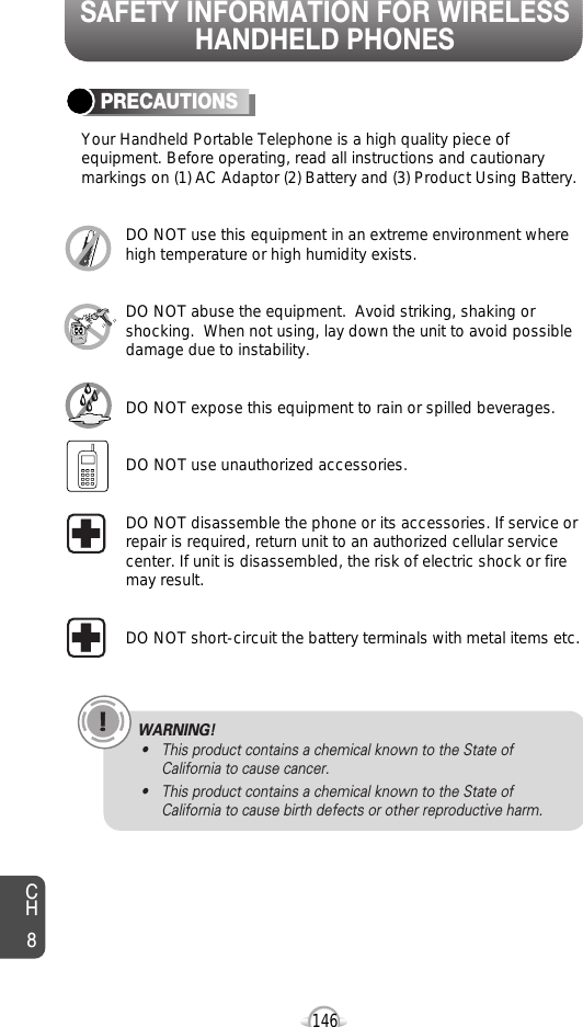 SAFETY INFORMATION FOR WIRELESSHANDHELD PHONES146PRECAUTIONSYour Handheld Portable Telephone is a high quality piece ofequipment. Before operating, read all instructions and cautionarymarkings on (1) AC Adaptor (2) Battery and (3) Product Using Battery.DO NOT use this equipment in an extreme environment wherehigh temperature or high humidity exists.DO NOT abuse the equipment.  Avoid striking, shaking orshocking.  When not using, lay down the unit to avoid possibledamage due to instability.DO NOT expose this equipment to rain or spilled beverages.DO NOT use unauthorized accessories.DO NOT disassemble the phone or its accessories. If service orrepair is required, return unit to an authorized cellular servicecenter. If unit is disassembled, the risk of electric shock or firemay result.DO NOT short-circuit the battery terminals with metal items etc.CH8WARNING!• This product contains a chemical known to the State ofCalifornia to cause cancer.• This product contains a chemical known to the State ofCalifornia to cause birth defects or other reproductive harm.