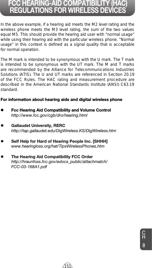 151CH8In the above example, if a hearing aid meets the M2 level rating and thewireless phone meets the M3 level rating, the sum of the two valuesequal M5. This should provide the hearing aid user with “normal usage”while using their hearing aid with the particular wireless phone. “Normalusage” in this context is defined as a signal quality that is acceptablefor normal operation. The M mark is intended to be synonymous with the U mark. The T markis intended to be synonymous with the UT mark. The M and T marksare recommended by the Alliance for Telecommunications IndustriesSolutions (ATIS). The U and UT marks are referenced in Section 20.19of the FCC Rules. The HAC rating and measurement procedure aredescribed in the American National Standards Institute (ANSI) C63.19standard.For information about hearing aids and digital wireless phonelFcc Hearing Aid Compatibility and Volume Controlhttp://www.fcc.gov/cgb/dro/hearing.htmllGallaudet University, RERChttp://tap.gallaudet.edu/DigWireless.KS/DigWireless.htmlSelf Help for Hard of Hearing People Inc. [SHHH]www.hearingloss.org/hat/TipsWirelessPhones.htmlThe Hearing Aid Compatibility FCC Orderhttp://hraunfoss.fcc.gov/edocs_public/attachmatch/FCC-03-168A1.pdfFCC HEARING-AID COMPATIBILITY (HAC)REGULATIONS FOR WIRELESS DEVICES