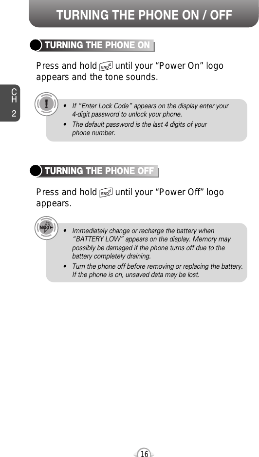 CH2TURNING THE PHONE ONPress and hold       until your “Power On” logo appears and the tone sounds.• If “Enter Lock Code” appears on the display enter your 4-digit password to unlock your phone.• The default password is the last 4 digits of your phone number.16TURNING THE PHONE OFFPress and hold       until your “Power Off” logoappears.• Immediately change or recharge the battery when “BATTERY LOW” appears on the display. Memory maypossibly be damaged if the phone turns off due to thebattery completely draining.• Turn the phone off before removing or replacing the battery.If the phone is on, unsaved data may be lost.TURNING THE PHONE ON / OFF