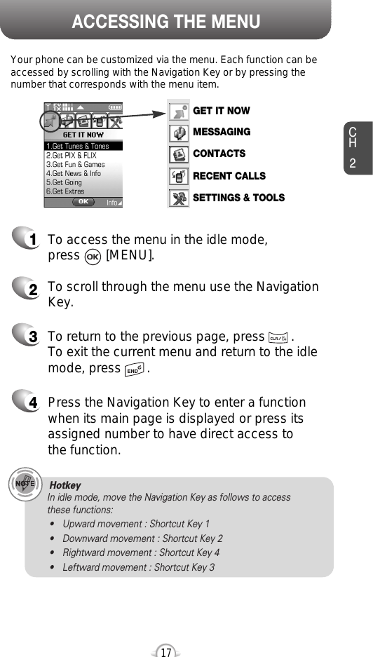 ACCESSING THE MENUCH2Your phone can be customized via the menu. Each function can beaccessed by scrolling with the Navigation Key or by pressing thenumber that corresponds with the menu item.1To access the menu in the idle mode, press       [MENU].2To scroll through the menu use the NavigationKey.3To return to the previous page, press       .To exit the current menu and return to the idlemode, press       . 4Press the Navigation Key to enter a functionwhen its main page is displayed or press itsassigned number to have direct access to the function.17Hotkey In idle mode, move the Navigation Key as follows to access these functions:• Upward movement : Shortcut Key 1• Downward movement : Shortcut Key 2• Rightward movement : Shortcut Key 4• Leftward movement : Shortcut Key 3GET IT NOWMESSAGINGCONTACTSRECENT CALLSSETTINGS &amp; TOOLS