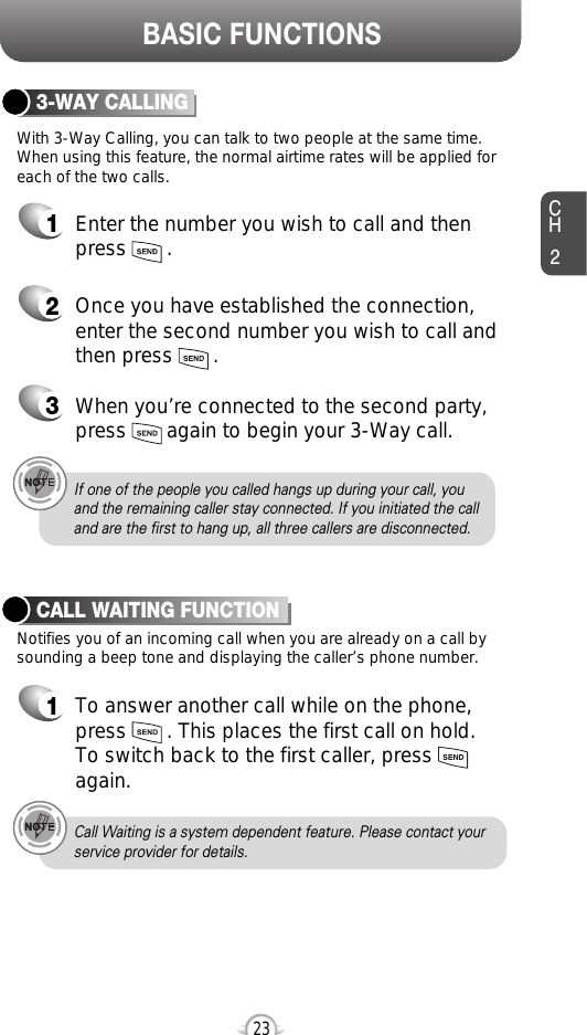 BASIC FUNCTIONSCH223If one of the people you called hangs up during your call, youand the remaining caller stay connected. If you initiated the calland are the first to hang up, all three callers are disconnected.With 3-Way Calling, you can talk to two people at the same time. When using this feature, the normal airtime rates will be applied foreach of the two calls.3-WAY CALLING1Enter the number you wish to call and then press       .2Once you have established the connection,enter the second number you wish to call andthen press       .3When you’re connected to the second party,press       again to begin your 3-Way call.Notifies you of an incoming call when you are already on a call bysounding a beep tone and displaying the caller’s phone number.CALL WAITING FUNCTION1To answer another call while on the phone,press       . This places the first call on hold. To switch back to the first caller, pressagain.Call Waiting is a system dependent feature. Please contact yourservice provider for details.