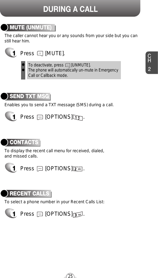 DURING A CALLCH225Enables you to send a TXT message (SMS) during a call.SEND TXT MSG1Press       [OPTIONS]       .To select a phone number in your Recent Calls List:RECENT CALLSTo display the recent call menu for received, dialed,and missed calls.CONTACTS1Press       [OPTIONS]       .1Press       [OPTIONS]       .The caller cannot hear you or any sounds from your side but you canstill hear him.MUTE (UNMUTE)1Press       [MUTE].To deactivate, press       [UNMUTE].The phone will automatically un-mute in Emergency Call or Callback mode.ll