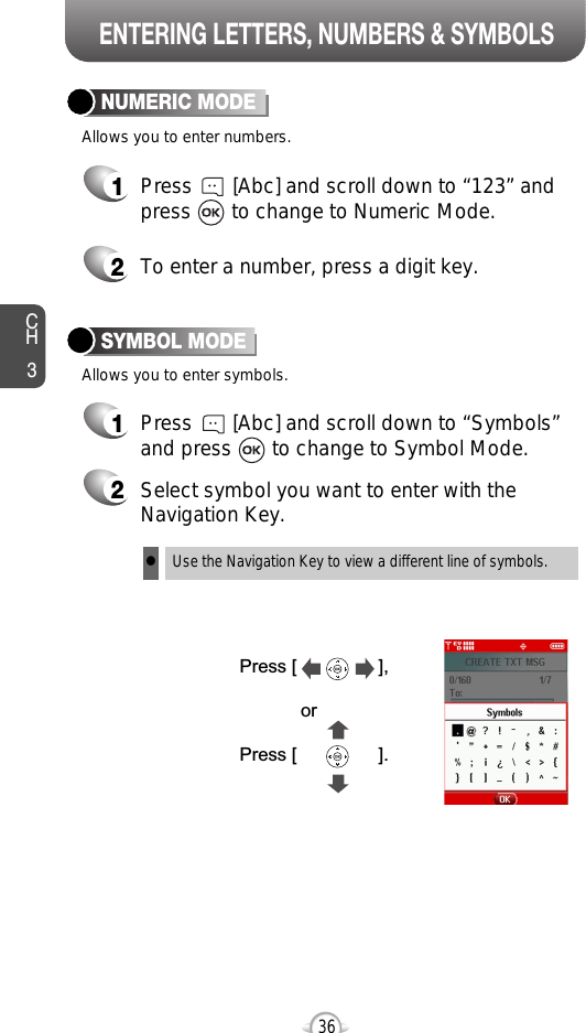 ENTERING LETTERS, NUMBERS &amp; SYMBOLSNUMERIC MODE1Press       [Abc] and scroll down to “Symbols”and press       to change to Symbol Mode.CH3361Press       [Abc] and scroll down to “123” andpress       to change to Numeric Mode.2To enter a number, press a digit key.Press [                ],orPress [                ].2Select symbol you want to enter with theNavigation Key.lUse the Navigation Key to view a different line of symbols.SYMBOL MODEAllows you to enter numbers.Allows you to enter symbols.