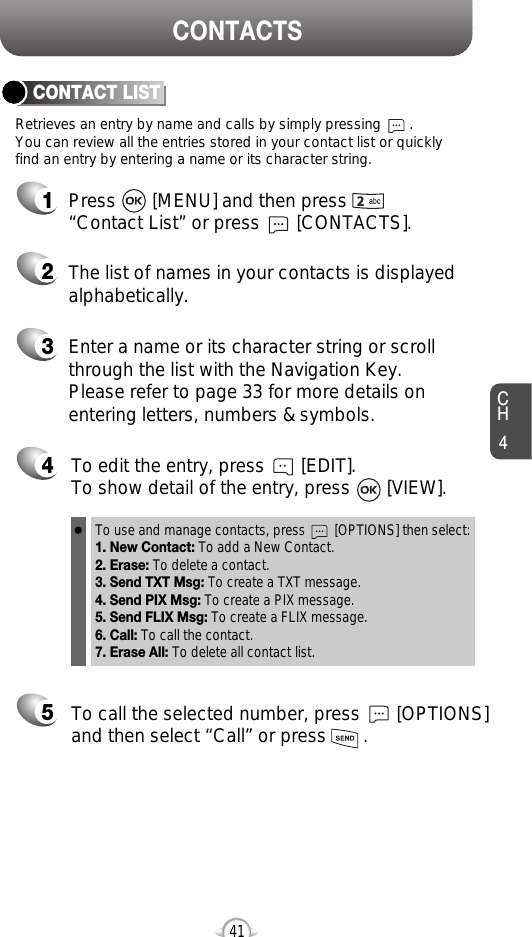 CH441Retrieves an entry by name and calls by simply pressing       . You can review all the entries stored in your contact list or quicklyfind an entry by entering a name or its character string. CONTACT LISTCONTACTS12345Press       [MENU] and then press“Contact List” or press       [CONTACTS].Enter a name or its character string or scrollthrough the list with the Navigation Key. Please refer to page 33 for more details onentering letters, numbers &amp; symbols.The list of names in your contacts is displayedalphabetically.To edit the entry, press       [EDIT].  To show detail of the entry, press       [VIEW].  To call the selected number, press       [OPTIONS]and then select “Call” or press       .To use and manage contacts, press        [OPTIONS] then select:1. New Contact: To add a New Contact.2. Erase: To delete a contact.3. Send TXT Msg: To create a TXT message.4. Send PIX Msg: To create a PIX message.5. Send FLIX Msg: To create a FLIX message.6. Call: To call the contact.7. Erase All: To delete all contact list.