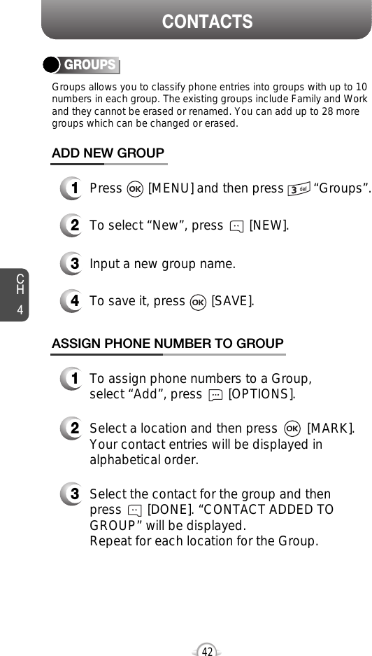CH442CONTACTSGROUPSGroups allows you to classify phone entries into groups with up to 10numbers in each group. The existing groups include Family and Workand they cannot be erased or renamed. You can add up to 28 moregroups which can be changed or erased.13Press       [MENU] and then press        “Groups”.ADD NEW GROUPInput a new group name.4To save it, press       [SAVE].2To select “New”, press       [NEW].13To assign phone numbers to a Group, select “Add”, press       [OPTIONS].ASSIGN PHONE NUMBER TO GROUPSelect the contact for the group and thenpress       [DONE]. “CONTACT ADDED TOGROUP” will be displayed.Repeat for each location for the Group.2Select a location and then press        [MARK]. Your contact entries will be displayed inalphabetical order.