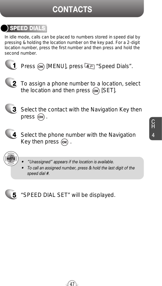 CH4CONTACTS47In idle mode, calls can be placed to numbers stored in speed dial bypressing &amp; holding the location number on the key pad. For a 2-digitlocation number, press the first number and then press and hold thesecond number.SPEED DIALS12To assign a phone number to a location, selectthe location and then press       [SET].3Select the contact with the Navigation Key thenpress       . 4Select the phone number with the Navigation Key then press       . 5“SPEED DIAL SET” will be displayed.• “Unassigned” appears if the location is available.• To call an assigned number, press &amp; hold the last digit of thespeed dial #.Press       [MENU], press        “Speed Dials”.