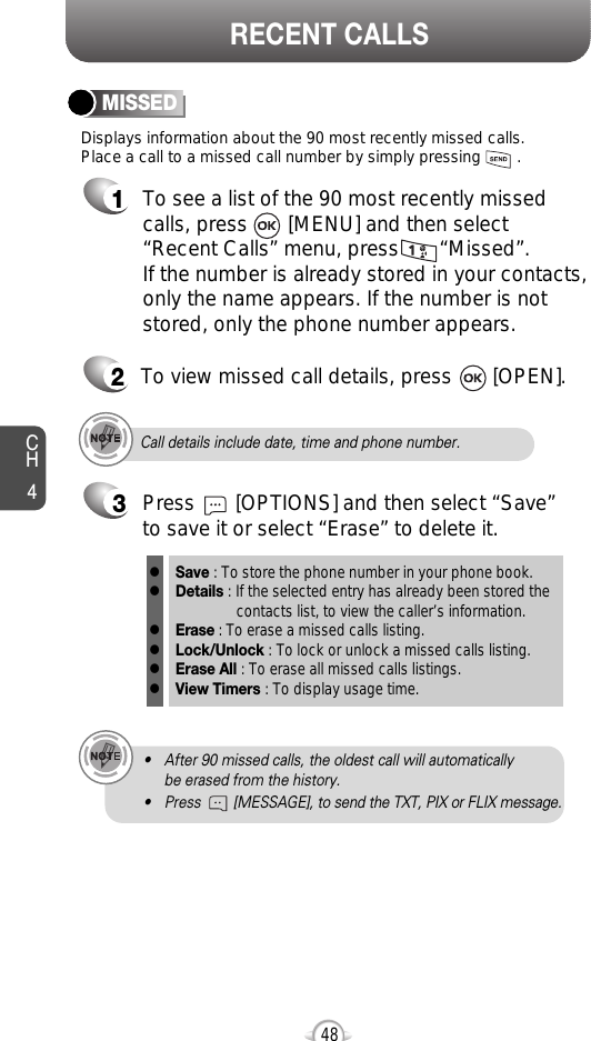 CH448RECENT CALLSDisplays information about the 90 most recently missed calls. Place a call to a missed call number by simply pressing        . To see a list of the 90 most recently missed calls, press       [MENU] and then select“Recent Calls” menu, press       “Missed”. If the number is already stored in your contacts,only the name appears. If the number is notstored, only the phone number appears.MISSED12To view missed call details, press       [OPEN].Call details include date, time and phone number.• After 90 missed calls, the oldest call will automatically be erased from the history.• Press        [MESSAGE], to send the TXT, PIX or FLIX message.3Save : To store the phone number in your phone book.Details : If the selected entry has already been stored the contacts list, to view the caller’s information.Erase : To erase a missed calls listing.Lock/Unlock : To lock or unlock a missed calls listing. Erase All : To erase all missed calls listings.View Timers : To display usage time.llllllPress       [OPTIONS] and then select “Save”to save it or select “Erase” to delete it.