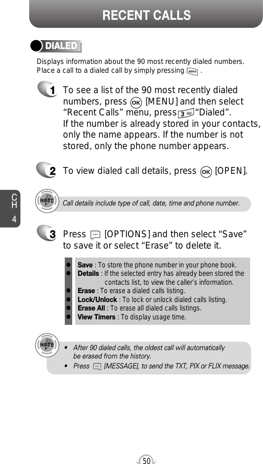 CH450RECENT CALLSCall details include type of call, date, time and phone number.• After 90 dialed calls, the oldest call will automatically be erased from the history.• Press        [MESSAGE], to send the TXT, PIX or FLIX message.Displays information about the 90 most recently dialed numbers.Place a call to a dialed call by simply pressing        .DIALED1To see a list of the 90 most recently dialednumbers, press       [MENU] and then select“Recent Calls” menu, press       “Dialed”. If the number is already stored in your contacts,only the name appears. If the number is notstored, only the phone number appears.2To view dialed call details, press       [OPEN].3Save : To store the phone number in your phone book.Details : If the selected entry has already been stored the contacts list, to view the caller’s information.Erase : To erase a dialed calls listing.Lock/Unlock : To lock or unlock dialed calls listing.Erase All : To erase all dialed calls listings.View Timers : To display usage time.llllllPress       [OPTIONS] and then select “Save”to save it or select “Erase” to delete it.