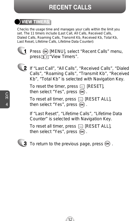 If “Last Call”, “All Calls”, “Received Calls”, “DialedCalls”, “Roaming Calls”, “Transmit Kb”, “ReceivedKb”, “Total Kb” is selected with Navigation Key.To reset the timer, press       [RESET], then select “Yes”, press       .To reset all timer, press       [RESET ALL], then select “Yes”, press       .52CH4RECENT CALLSChecks the usage time and manages your calls within the limit youset. The 11 timers include (Last Call, All Calls, Received Calls, Dialed Calls, Roaming Calls, Transmit Kb, Received Kb, Total Kb,Last Reset, Lifetime Calls, Lifetime Data Counter):VIEW TIMERSPress       [MENU], select “Recent Calls” menu,press       “View Timers”.To return to the previous page, press       .123If “Last Reset”, “Lifetime Calls”, “Lifetime DataCounter” is selected with Navigation Key.To reset all timer, press       [RESET ALL], then select “Yes”, press       .