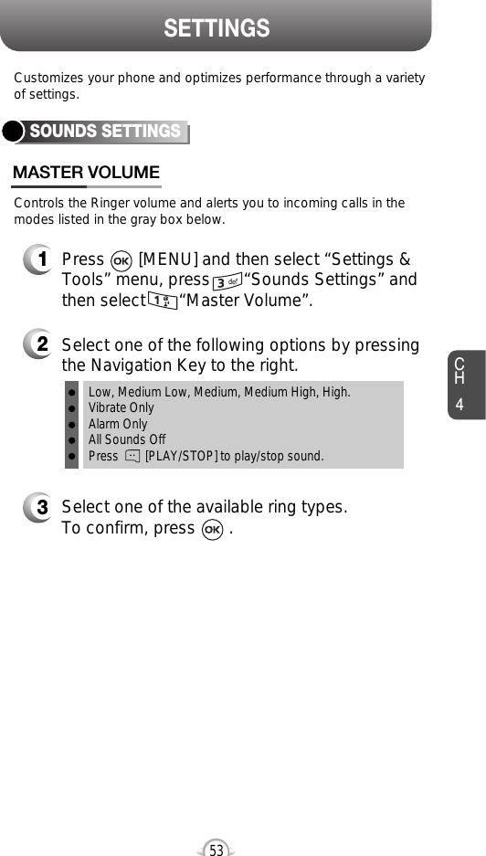 CH453SETTINGSControls the Ringer volume and alerts you to incoming calls in themodes listed in the gray box below.Customizes your phone and optimizes performance through a varietyof settings.SOUNDS SETTINGSMASTER VOLUME2Select one of the following options by pressingthe Navigation Key to the right.3Select one of the available ring types.To confirm, press       .1Press       [MENU] and then select “Settings &amp;Tools” menu, press       “Sounds Settings” andthen select       “Master Volume”.Low, Medium Low, Medium, Medium High, High.Vibrate OnlyAlarm OnlyAll Sounds OffPress        [PLAY/STOP] to play/stop sound.
