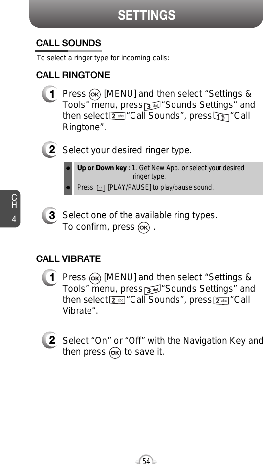 CH454SETTINGS54To select a ringer type for incoming calls:CALL SOUNDS2Select your desired ringer type.3Select one of the available ring types.To confirm, press       .1Press       [MENU] and then select “Settings &amp;Tools” menu, press       “Sounds Settings” andthen select       “Call Sounds”, press       “CallRingtone”.Up or Down key : 1. Get New App. or select your desired ringer type.Press        [PLAY/PAUSE] to play/pause sound.CALL RINGTONE2Select “On” or “Off” with the Navigation Key andthen press       to save it.1Press       [MENU] and then select “Settings &amp;Tools” menu, press       “Sounds Settings” andthen select       “Call Sounds”, press       “CallVibrate”.CALL VIBRATE