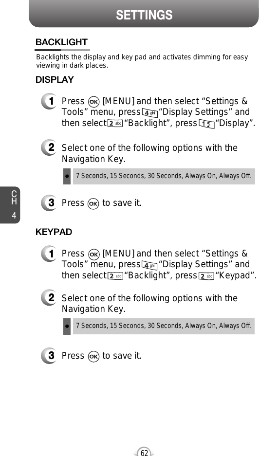 SETTINGSCH462Backlights the display and key pad and activates dimming for easyviewing in dark places.BACKLIGHT2Select one of the following options with theNavigation Key.3Press       to save it.1Press       [MENU] and then select “Settings &amp;Tools” menu, press       “Display Settings” andthen select       “Backlight”, press       “Display”.DISPLAY7 Seconds, 15 Seconds, 30 Seconds, Always On, Always Off.2Select one of the following options with theNavigation Key.3Press       to save it.1Press       [MENU] and then select “Settings &amp;Tools” menu, press       “Display Settings” andthen select       “Backlight”, press       “Keypad”.KEYPAD7 Seconds, 15 Seconds, 30 Seconds, Always On, Always Off.