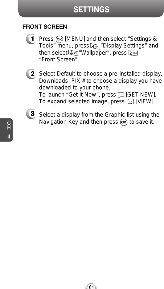SETTINGSCH464FRONT SCREEN1Press       [MENU] and then select “Settings &amp;Tools” menu, press       “Display Settings” andthen select       “Wallpaper”, press       “Front Screen”.2Select Default to choose a pre-installed display,Downloads, PIX # to choose a display you havedownloaded to your phone.To launch “Get It Now”, press      [GET NEW]. To expand selected image, press       [VIEW].3Select a display from the Graphic list using theNavigation Key and then press       to save it.