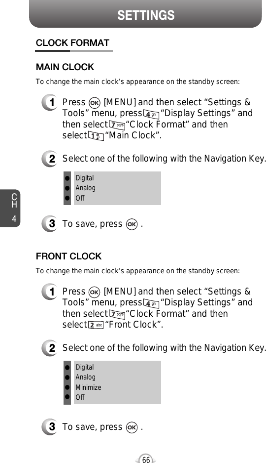 SETTINGSCH4661Press       [MENU] and then select “Settings &amp;Tools” menu, press       “Display Settings” andthen select       “Clock Format” and then select       “Main Clock”.3To save, press       .CLOCK FORMATMAIN CLOCK2Select one of the following with the Navigation Key.DigitalAnalogOfflllTo change the main clock’s appearance on the standby screen:1Press       [MENU] and then select “Settings &amp;Tools” menu, press       “Display Settings” andthen select       “Clock Format” and then select       “Front Clock”.3To save, press       .FRONT CLOCK2Select one of the following with the Navigation Key.DigitalAnalogMinimizeOffllllTo change the main clock’s appearance on the standby screen: