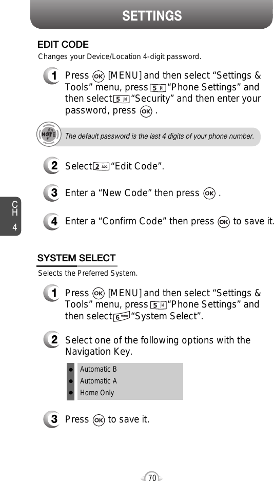SETTINGSCH470Selects the Preferred System.SYSTEM SELECT1Press       [MENU] and then select “Settings &amp;Tools” menu, press       “Phone Settings” andthen select       “System Select”.3Press       to save it.2Select one of the following options with theNavigation Key.Automatic BAutomatic AHome Only3Enter a “New Code” then press       . 4Enter a “Confirm Code” then press       to save it. 1Press       [MENU] and then select “Settings &amp;Tools” menu, press       “Phone Settings” andthen select       “Security” and then enter yourpassword, press       .2Select       “Edit Code”.EDIT CODEThe default password is the last 4 digits of your phone number.Changes your Device/Location 4-digit password.
