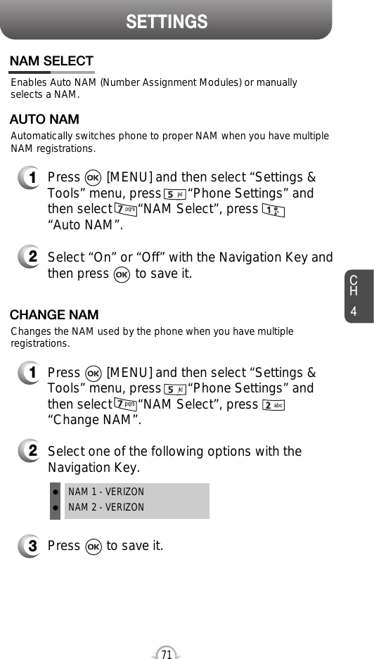SETTINGSCH471Enables Auto NAM (Number Assignment Modules) or manuallyselects a NAM.NAM SELECT1Press       [MENU] and then select “Settings &amp;Tools” menu, press       “Phone Settings” andthen select       “NAM Select”, press       “Auto NAM”.3Press       to save it.2Select one of the following options with theNavigation Key.NAM 1 - VERIZONNAM 2 - VERIZONAutomatically switches phone to proper NAM when you have multipleNAM registrations.AUTO NAM2Select “On” or “Off” with the Navigation Key andthen press       to save it.1Press       [MENU] and then select “Settings &amp;Tools” menu, press       “Phone Settings” andthen select       “NAM Select”, press       “Change NAM”.Changes the NAM used by the phone when you have multipleregistrations.CHANGE NAM