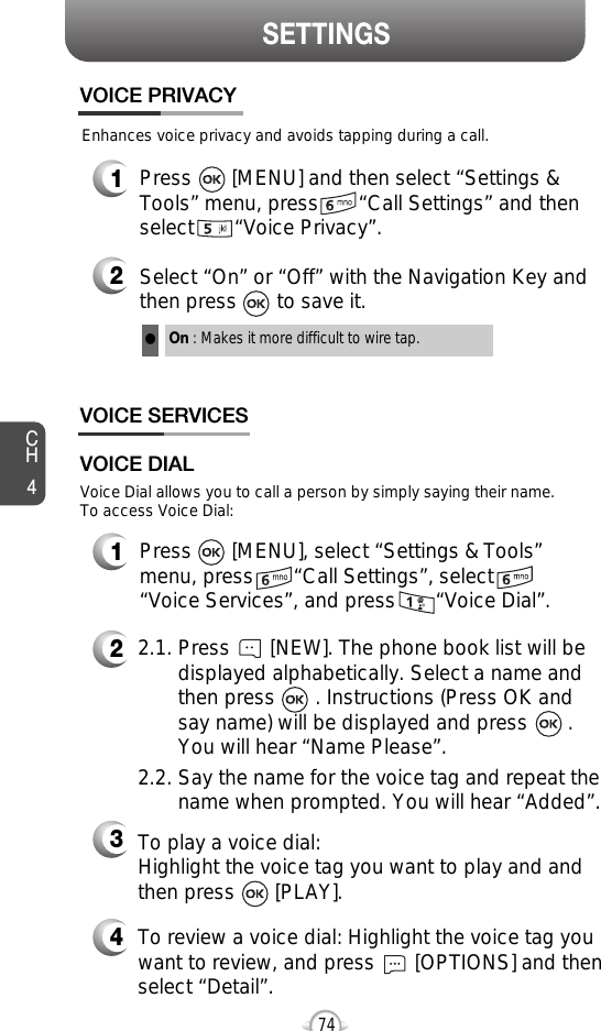 SETTINGSCH474Enhances voice privacy and avoids tapping during a call.On : Makes it more difficult to wire tap.l1Press       [MENU] and then select “Settings &amp;Tools” menu, press       “Call Settings” and thenselect       “Voice Privacy”.VOICE PRIVACY2Select “On” or “Off” with the Navigation Key andthen press       to save it.VOICE SERVICES1Press       [MENU], select “Settings &amp; Tools”menu, press       “Call Settings”, select“Voice Services”, and press       “Voice Dial”.Voice Dial allows you to call a person by simply saying their name.To access Voice Dial:2.1. Press       [NEW]. The phone book list will be displayed alphabetically. Select a name and then press       . Instructions (Press OK and say name) will be displayed and press       . You will hear “Name Please”.2.2. Say the name for the voice tag and repeat the name when prompted. You will hear “Added”.To play a voice dial: Highlight the voice tag you want to play and andthen press       [PLAY].To review a voice dial: Highlight the voice tag youwant to review, and press       [OPTIONS] and thenselect “Detail”.VOICE DIAL234