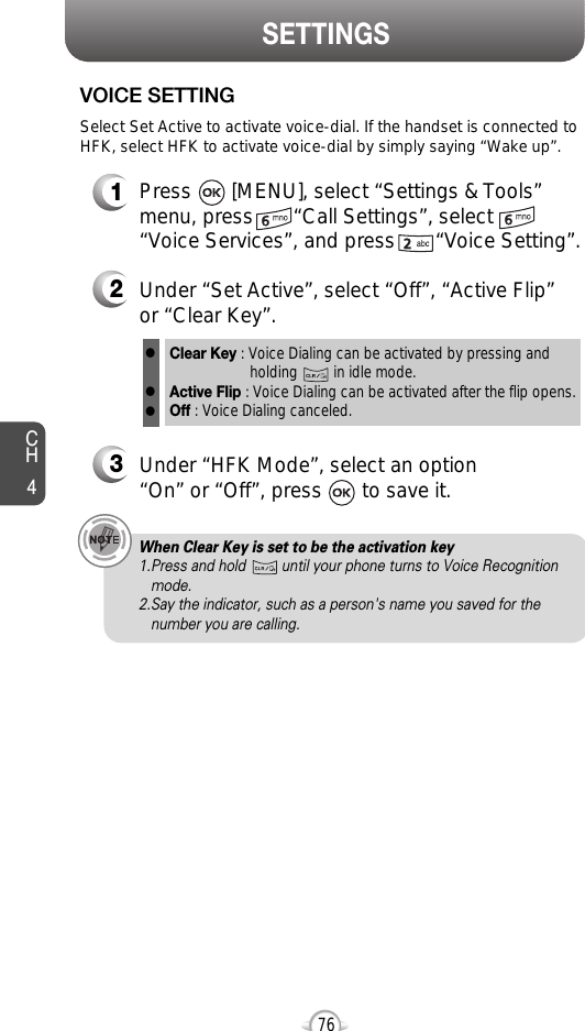 CH476SETTINGS1Press       [MENU], select “Settings &amp; Tools”menu, press       “Call Settings”, select“Voice Services”, and press       “Voice Setting”.VOICE SETTING2Under “Set Active”, select “Off”, “Active Flip”or “Clear Key”.3Under “HFK Mode”, select an option “On” or “Off”, press       to save it.Select Set Active to activate voice-dial. If the handset is connected toHFK, select HFK to activate voice-dial by simply saying “Wake up”.When Clear Key is set to be the activation key 1.Press and hold         until your phone turns to Voice Recognition   mode.2.Say the indicator, such as a person&apos;s name you saved for the number you are calling.Clear Key : Voice Dialing can be activated by pressing and holding         in idle mode.Active Flip : Voice Dialing can be activated after the flip opens.Off : Voice Dialing canceled.lll
