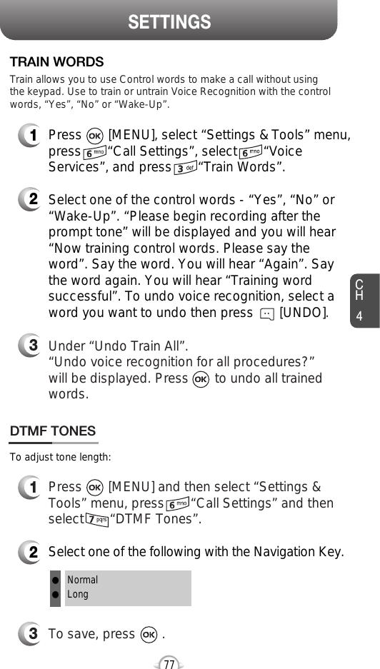 CH477SETTINGS1Press       [MENU], select “Settings &amp; Tools” menu,press       “Call Settings”, select       “VoiceServices”, and press       “Train Words”.TRAIN WORDS2Select one of the control words - “Yes”, “No” or“Wake-Up”. “Please begin recording after theprompt tone” will be displayed and you will hear“Now training control words. Please say theword”. Say the word. You will hear “Again”. Saythe word again. You will hear “Training wordsuccessful”. To undo voice recognition, select aword you want to undo then press       [UNDO].3Under “Undo Train All”.“Undo voice recognition for all procedures?” will be displayed. Press       to undo all trainedwords.Train allows you to use Control words to make a call without usingthe keypad. Use to train or untrain Voice Recognition with the controlwords, “Yes”, “No” or “Wake-Up”.1Press       [MENU] and then select “Settings &amp;Tools” menu, press       “Call Settings” and thenselect       “DTMF Tones”.3To save, press       .DTMF TONES2Select one of the following with the Navigation Key.NormalLongllTo adjust tone length: