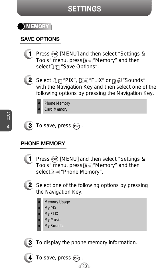 CH480SETTINGSMEMORYSAVE OPTIONS1Press       [MENU] and then select “Settings &amp;Tools” menu, press       “Memory” and thenselect       “Save Options”.2Select        “PIX”,        “FLIX” or        “Sounds”with the Navigation Key and then select one of thefollowing options by pressing the Navigation Key.Phone MemoryCard Memory3To save, press       .PHONE MEMORY1Press       [MENU] and then select “Settings &amp;Tools” menu, press       “Memory” and thenselect       “Phone Memory”.2Select one of the following options by pressingthe Navigation Key.Memory UsageMy PIXMy FLIXMy MusicMy Sounds3To display the phone memory information.4To save, press       .