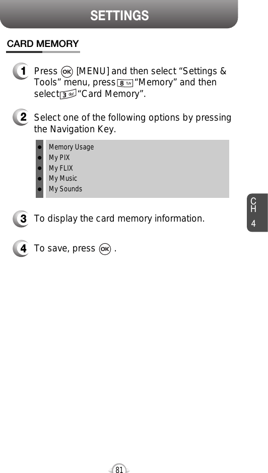 CH481SETTINGSCARD MEMORY1Press       [MENU] and then select “Settings &amp;Tools” menu, press       “Memory” and thenselect       “Card Memory”.2Select one of the following options by pressingthe Navigation Key.Memory UsageMy PIXMy FLIXMy MusicMy Sounds3To display the card memory information.4To save, press       .