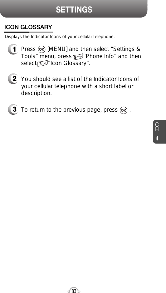 CH483SETTINGSDisplays the Indicator Icons of your cellular telephone.ICON GLOSSARY1Press       [MENU] and then select “Settings &amp;Tools” menu, press       “Phone Info” and thenselect       “Icon Glossary”.3To return to the previous page, press       .2You should see a list of the Indicator Icons ofyour cellular telephone with a short label ordescription.