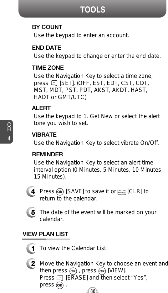 CH486TOOLSUse the keypad to change or enter the end date.    END DATEUse the Navigation Key to select a time zone,press       [SET]. (OFF, EST, EDT, CST, CDT,MST, MDT, PST, PDT, AKST, AKDT, HAST,HADT or GMT/UTC).  TIME ZONEUse the Navigation Key to select vibrate On/Off.VIBRATE4Press       [SAVE] to save it or       [CLR] toreturn to the calendar.5The date of the event will be marked on yourcalendar.1To view the Calendar List:VIEW PLAN LIST2Move the Navigation Key to choose an event andthen press       , press       [VIEW].         Press       [ERASE] and then select “Yes”, press       .Use the keypad to enter an account.BY COUNTUse the keypad to 1. Get New or select the alerttone you wish to set.ALERTUse the Navigation Key to select an alert timeinterval option (0 Minutes, 5 Minutes, 10 Minutes, 15 Minutes).    REMINDER