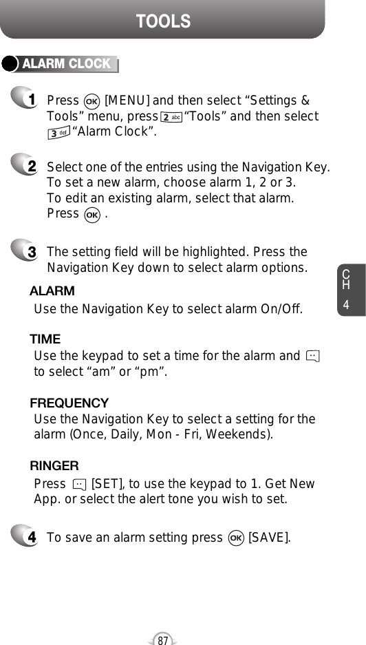 CH487TOOLSALARM CLOCKSelect one of the entries using the Navigation Key.To set a new alarm, choose alarm 1, 2 or 3.To edit an existing alarm, select that alarm. Press       .21The setting field will be highlighted. Press theNavigation Key down to select alarm options.3Use the Navigation Key to select a setting for thealarm (Once, Daily, Mon - Fri, Weekends).    FREQUENCYPress       [MENU] and then select “Settings &amp;Tools” menu, press       “Tools” and then select“Alarm Clock”.Use the Navigation Key to select alarm On/Off.ALARMUse the keypad to set a time for the alarm andto select “am” or “pm”.     TIMEPress       [SET], to use the keypad to 1. Get NewApp. or select the alert tone you wish to set.RINGERTo save an alarm setting press       [SAVE].4