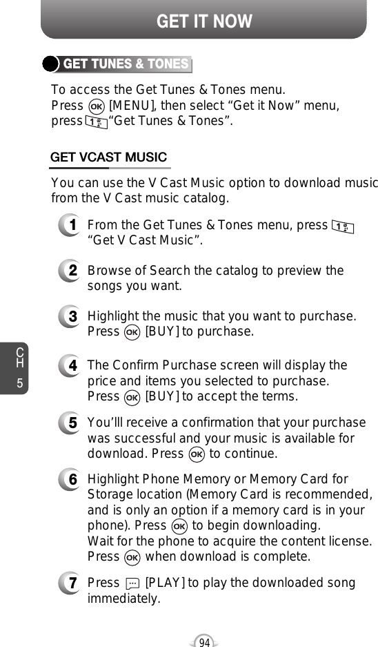 CH594GET IT NOWGET TUNES &amp; TONES3Highlight the music that you want to purchase.Press       [BUY] to purchase.GET VCAST MUSIC1From the Get Tunes &amp; Tones menu, press“Get V Cast Music”.2Browse of Search the catalog to preview thesongs you want.4The Confirm Purchase screen will display theprice and items you selected to purchase. Press       [BUY] to accept the terms.5You’lll receive a confirmation that your purchasewas successful and your music is available fordownload. Press       to continue.7Press       [PLAY] to play the downloaded songimmediately. 6Highlight Phone Memory or Memory Card forStorage location (Memory Card is recommended,and is only an option if a memory card is in yourphone). Press       to begin downloading. Wait for the phone to acquire the content license. Press       when download is complete.To access the Get Tunes &amp; Tones menu. Press       [MENU], then select “Get it Now” menu, press       “Get Tunes &amp; Tones”.You can use the V Cast Music option to download musicfrom the V Cast music catalog. 