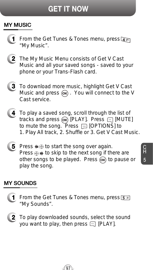 CH597GET IT NOWTo play a saved song, scroll through the list oftracks and press       [PLAY].  Press       [MUTE] to mute the song.  Press       [OPTIONS] to 1. Play All track, 2. Shuffle or 3. Get V Cast Music.MY MUSIC1From the Get Tunes &amp; Tones menu, press  “My Music”.2The My Music Menu consists of Get V CastMusic and all your saved songs - saved to yourphone or your Trans-Flash card.3To download more music, highlight Get V CastMusic and press       .  You will connect to the VCast service.45Press        to start the song over again.  Press        to skip to the next song if there areother songs to be played.  Press       to pause orplay the song.1From the Get Tunes &amp; Tones menu, press “My Sounds”.MY SOUNDS2To play downloaded sounds, select the soundyou want to play, then press       [PLAY].