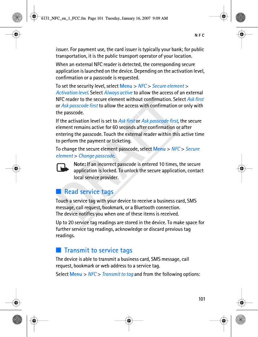 NFC101DRAFTissuer. For payment use, the card issuer is typically your bank; for public transportation, it is the public transport operator of your location.When an external NFC reader is detected, the corresponding secure application is launched on the device. Depending on the activation level, confirmation or a passcode is requested. To set the security level, select Menu &gt; NFC &gt; Secure element &gt; Activation level. Select Always active to allow the access of an external NFC reader to the secure element without confirmation. Select Ask first or Ask passcode first to allow the access with confirmation or only with the passcode. If the activation level is set to Ask first or Ask passcode first, the secure element remains active for 60 seconds after confirmation or after entering the passcode. Touch the external reader within this active time to perform the payment or ticketing. To change the secure element passcode, select Menu &gt; NFC &gt; Secure element &gt; Change passcode. Note: If an incorrect passcode is entered 10 times, the secure application is locked. To unlock the secure application, contact local service provider.■Read service tagsTouch a service tag with your device to receive a business card, SMS message, call request, bookmark, or a Bluetooth connection. The device notifies you when one of these items is received.Up to 20 service tag readings are stored in the device. To make space for further service tag readings, acknowledge or discard previous tag readings.■Transmit to service tagsThe device is able to transmit a business card, SMS message, call request, bookmark or web address to a service tag.Select Menu &gt; NFC &gt; Transmit to tag and from the following options:6131_NFC_en_1_FCC.fm  Page 101  Tuesday, January 16, 2007  9:09 AM