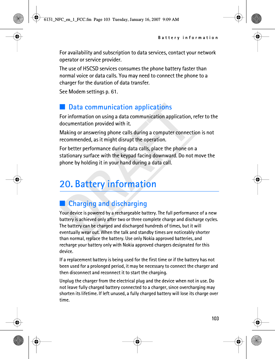 Battery information103DRAFTFor availability and subscription to data services, contact your network operator or service provider.The use of HSCSD services consumes the phone battery faster than normal voice or data calls. You may need to connect the phone to a charger for the duration of data transfer.See Modem settings p. 61.■Data communication applicationsFor information on using a data communication application, refer to the documentation provided with it.Making or answering phone calls during a computer connection is not recommended, as it might disrupt the operation.For better performance during data calls, place the phone on a stationary surface with the keypad facing downward. Do not move the phone by holding it in your hand during a data call.20. Battery information■Charging and dischargingYour device is powered by a rechargeable battery. The full performance of a new battery is achieved only after two or three complete charge and discharge cycles. The battery can be charged and discharged hundreds of times, but it will eventually wear out. When the talk and standby times are noticeably shorter than normal, replace the battery. Use only Nokia approved batteries, and recharge your battery only with Nokia approved chargers designated for this device.If a replacement battery is being used for the first time or if the battery has not been used for a prolonged period, it may be necessary to connect the charger and then disconnect and reconnect it to start the charging.Unplug the charger from the electrical plug and the device when not in use. Do not leave fully charged battery connected to a charger, since overcharging may shorten its lifetime. If left unused, a fully charged battery will lose its charge over time.6131_NFC_en_1_FCC.fm  Page 103  Tuesday, January 16, 2007  9:09 AM